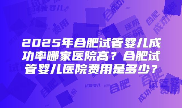 2025年合肥试管婴儿成功率哪家医院高?合肥试管婴儿医院费用是多少?