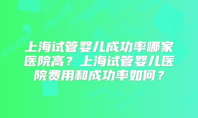 上海试管婴儿成功率哪家医院高？上海试管婴儿医院费用和成功率如何？