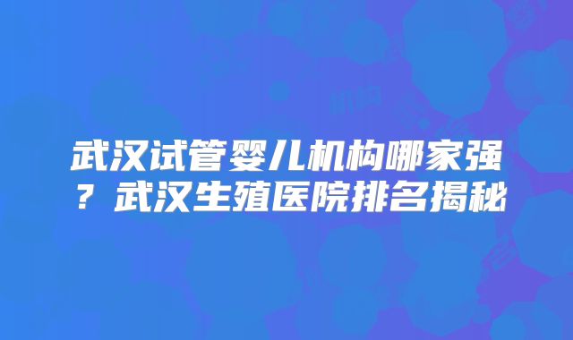 武汉试管婴儿机构哪家强？武汉生殖医院排名揭秘