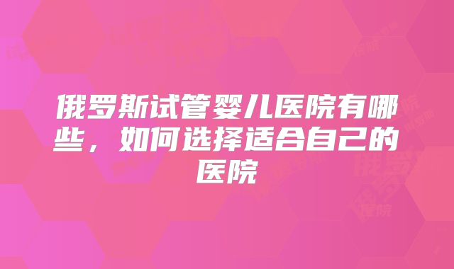 俄罗斯试管婴儿医院有哪些，如何选择适合自己的医院