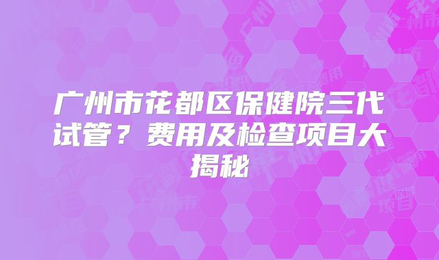 广州市花都区保健院三代试管?费用及检查项目大揭秘