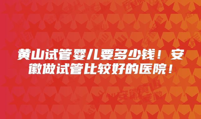 黄山试管婴儿要多少钱!安徽做试管比较好的医院!