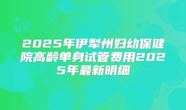 2025年伊犁州妇幼保健院高龄单身试管费用2025年最新明细