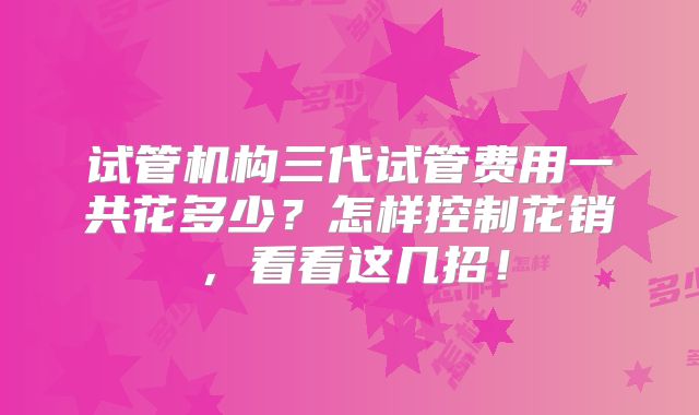 试管机构三代试管费用一共花多少?怎样控制花销,看看这几招!