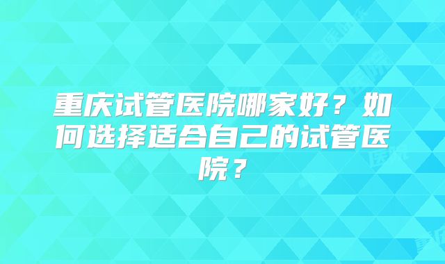 重庆试管医院哪家好？如何选择适合自己的试管医院？