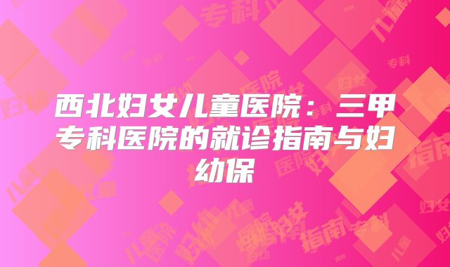 西北妇女儿童医院:三甲专科医院的就诊指南与妇幼保