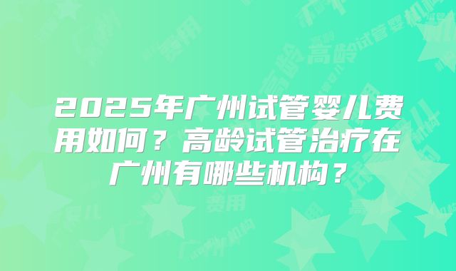 2025年广州试管婴儿费用如何？高龄试管治疗在广州有哪些机构？