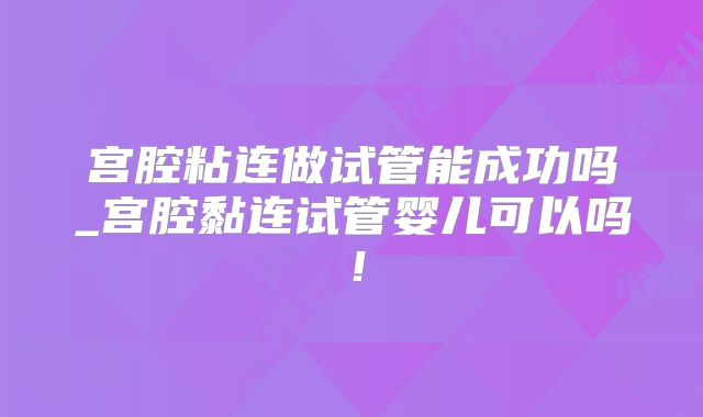 宫腔粘连做试管能成功吗_宫腔黏连试管婴儿可以吗!