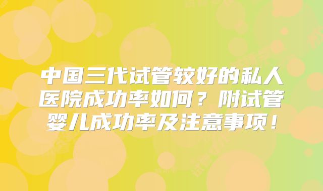 中国三代试管较好的私人医院成功率如何?附试管婴儿成功率及注意事项!