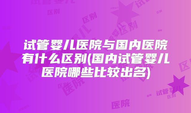 试管婴儿医院与国内医院有什么区别(国内试管婴儿医院哪些比较出名)