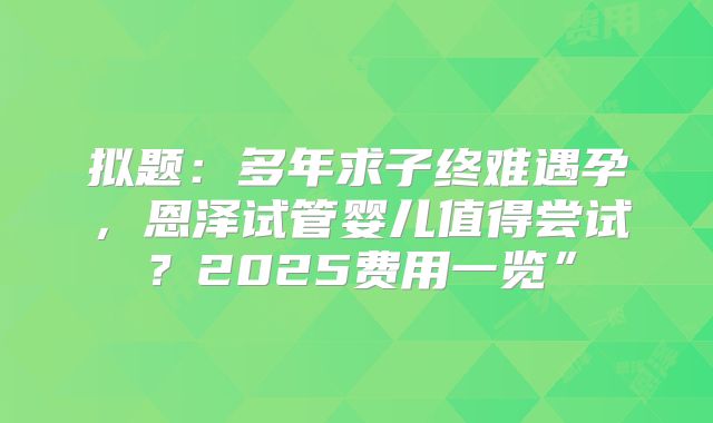 拟题:多年求子终难遇孕,恩泽试管婴儿值得尝试?2025费用一览”