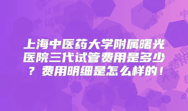 上海中医药大学附属曙光医院三代试管费用是多少?费用明细是怎么样的!