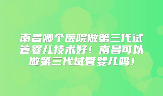 南昌哪个医院做第三代试管婴儿技术好!南昌可以做第三代试管婴儿吗!