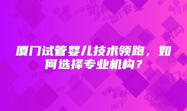 厦门试管婴儿技术领跑,如何选择专业机构?