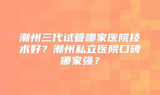 潮州三代试管哪家医院技术好?潮州私立医院口碑哪家强?