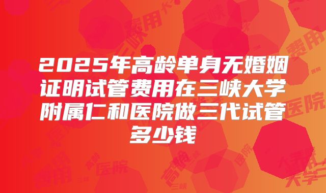 2025年高龄单身无婚姻证明试管费用在三峡大学附属仁和医院做三代试管多少钱