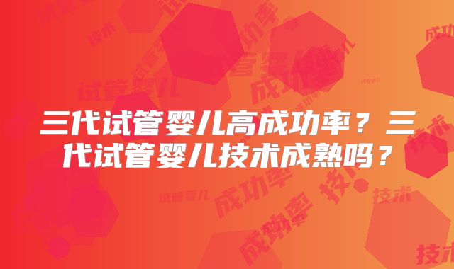 三代试管婴儿高成功率？三代试管婴儿技术成熟吗？
