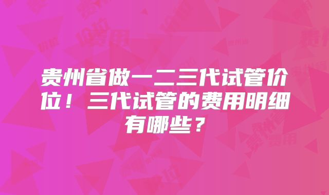 贵州省做一二三代试管价位！三代试管的费用明细有哪些？