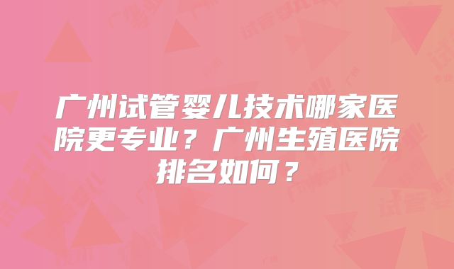 广州试管婴儿技术哪家医院更专业？广州生殖医院排名如何？