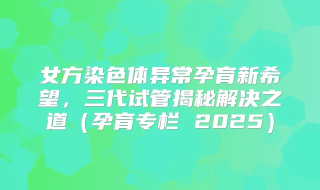 女方染色体异常孕育新希望,三代试管揭秘解决之道(孕育专栏 2025)
