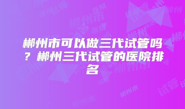 郴州市可以做三代试管吗?郴州三代试管的医院排名