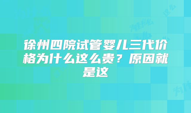 徐州四院试管婴儿三代价格为什么这么贵?原因就是这