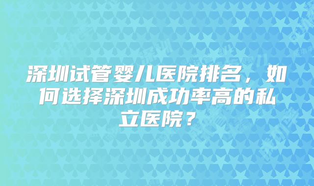 深圳试管婴儿医院排名，如何选择深圳成功率高的私立医院？