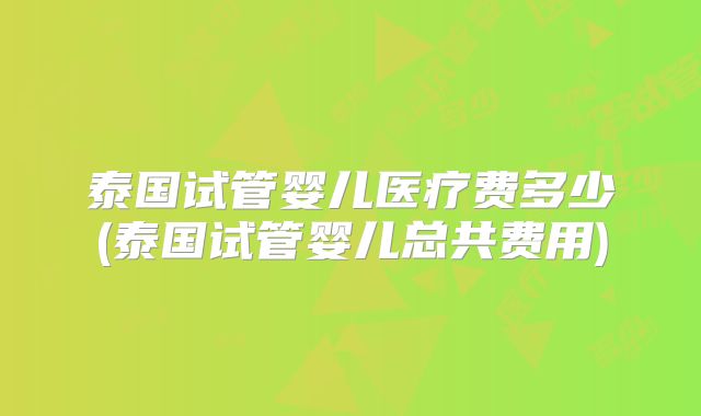 泰国试管婴儿医疗费多少(泰国试管婴儿总共费用)