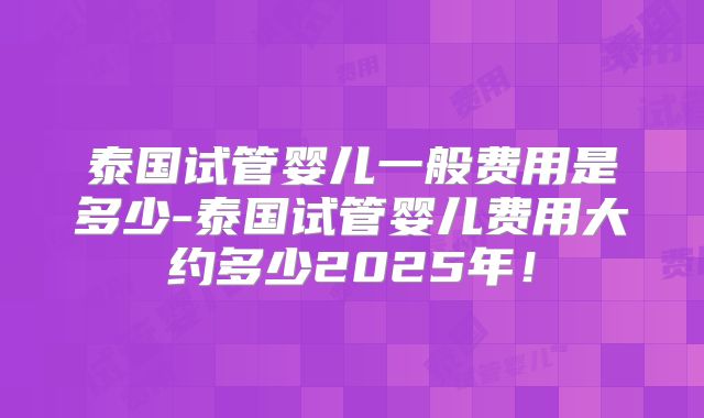 泰国试管婴儿一般费用是多少-泰国试管婴儿费用大约多少2025年!