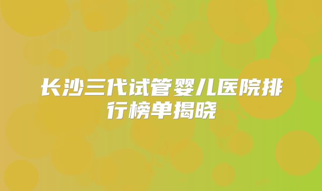 长沙三代试管婴儿医院排行榜单揭晓