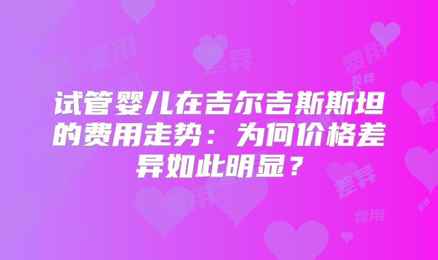 试管婴儿在吉尔吉斯斯坦的费用走势:为何价格差异如此明显?