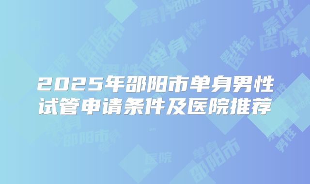 2025年邵阳市单身男性试管申请条件及医院推荐