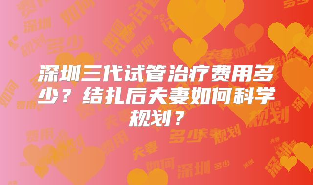 深圳三代试管治疗费用多少?结扎后夫妻如何科学规划?
