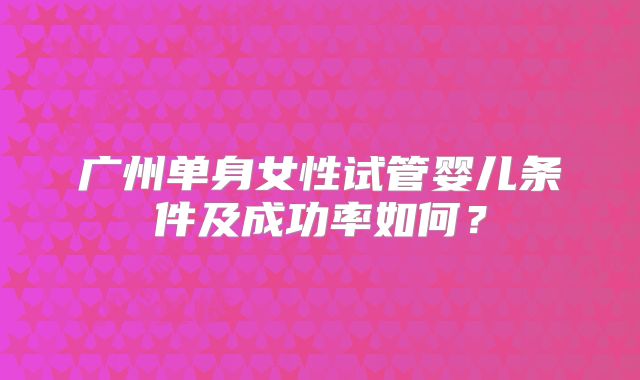 广州单身女性试管婴儿条件及成功率如何？