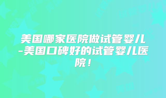 美国哪家医院做试管婴儿-美国口碑好的试管婴儿医院!