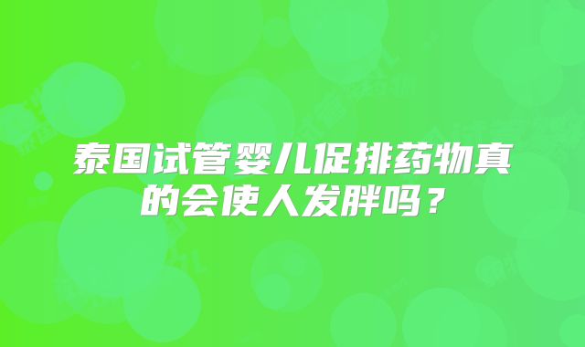 泰国试管婴儿促排药物真的会使人发胖吗？
