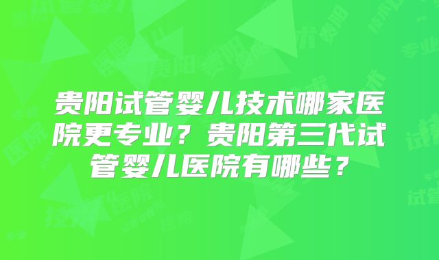 贵阳试管婴儿技术哪家医院更专业?贵阳第三代试管婴儿医院有哪些?