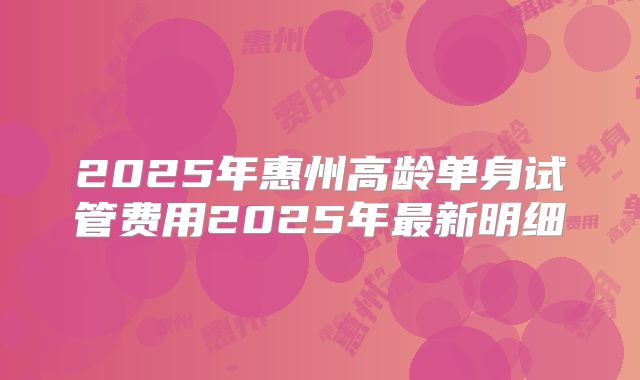 2025年惠州高龄单身试管费用2025年最新明细