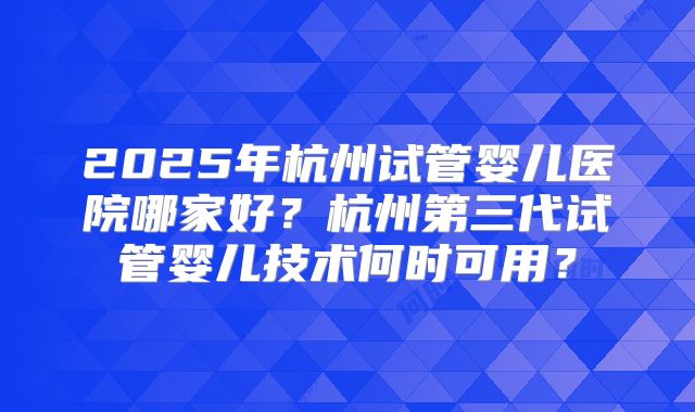 2025年杭州试管婴儿医院哪家好？杭州第三代试管婴儿技术何时可用？