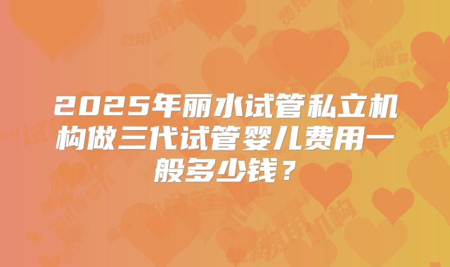 2025年丽水试管私立机构做三代试管婴儿费用一般多少钱？