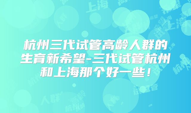 杭州三代试管高龄人群的生育新希望-三代试管杭州和上海那个好一些!