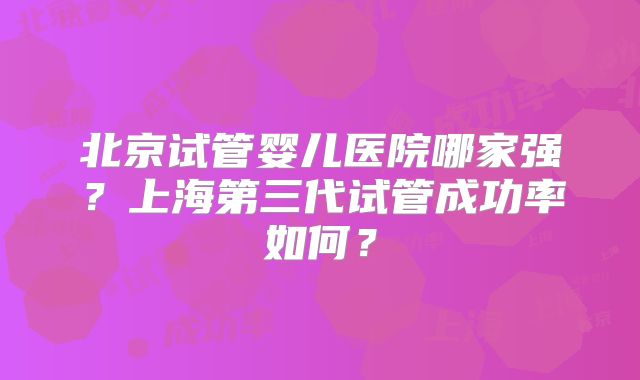 北京试管婴儿医院哪家强?上海第三代试管成功率如何?