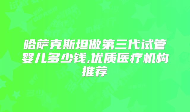哈萨克斯坦做第三代试管婴儿多少钱,优质医疗机构推荐