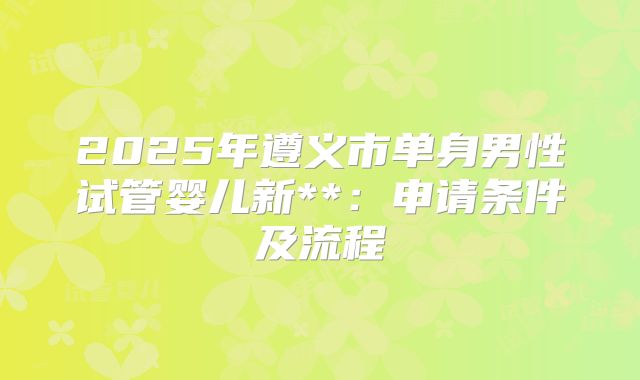 2025年遵义市单身男性试管婴儿新**:申请条件及流程