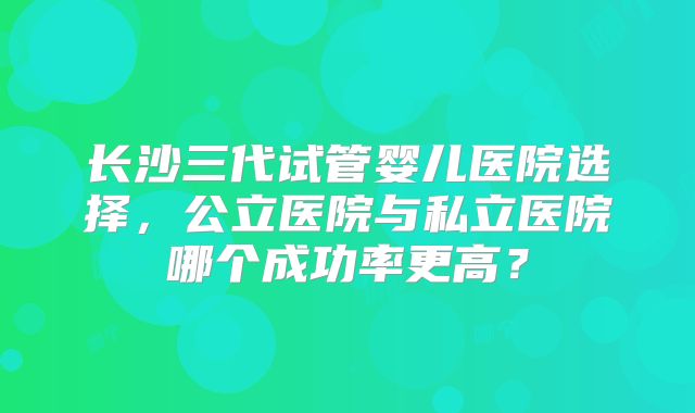 长沙三代试管婴儿医院选择,公立医院与私立医院哪个成功率更高?