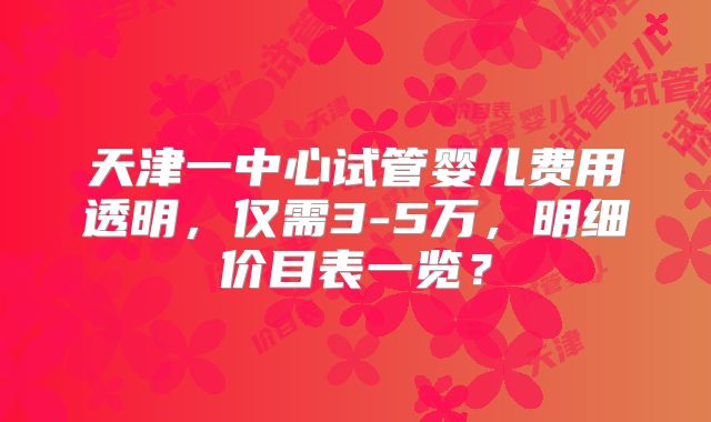 天津一中心试管婴儿费用透明,仅需3-5万,明细价目表一览?