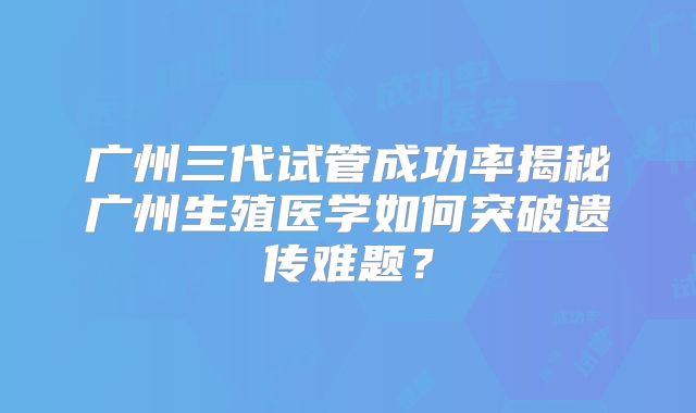 广州三代试管成功率揭秘广州生殖医学如何突破遗传难题？
