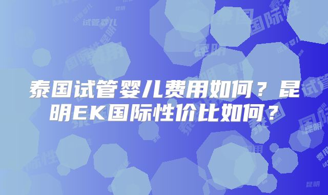 泰国试管婴儿费用如何？昆明EK国际性价比如何？