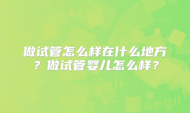 做试管怎么样在什么地方?做试管婴儿怎么样?