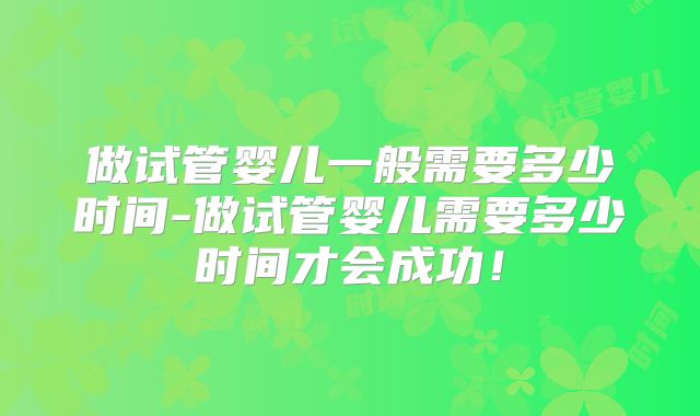 做试管婴儿一般需要多少时间-做试管婴儿需要多少时间才会成功!